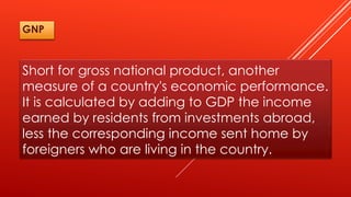 Short for gross national product, another
measure of a country's economic performance.
It is calculated by adding to GDP the income
earned by residents from investments abroad,
less the corresponding income sent home by
foreigners who are living in the country.
GNP
 
