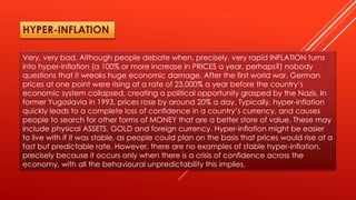 Very, very bad. Although people debate when, precisely, very rapid INFLATION turns
into hyper-inflation (a 100% or more increase in PRICES a year, perhaps?) nobody
questions that it wreaks huge economic damage. After the first world war, German
prices at one point were rising at a rate of 23,000% a year before the country’s
economic system collapsed, creating a political opportunity grasped by the Nazis. In
former Yugoslavia in 1993, prices rose by around 20% a day. Typically, hyper-inflation
quickly leads to a complete loss of confidence in a country’s currency, and causes
people to search for other forms of MONEY that are a better store of value. These may
include physical ASSETS, GOLD and foreign currency. Hyper-inflation might be easier
to live with if it was stable, as people could plan on the basis that prices would rise at a
fast but predictable rate. However, there are no examples of stable hyper-inflation,
precisely because it occurs only when there is a crisis of confidence across the
economy, with all the behavioural unpredictability this implies.
HYPER-INFLATION
 