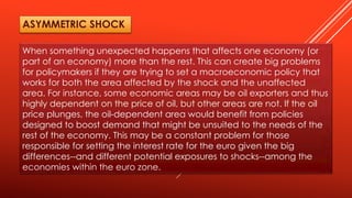 When something unexpected happens that affects one economy (or
part of an economy) more than the rest. This can create big problems
for policymakers if they are trying to set a macroeconomic policy that
works for both the area affected by the shock and the unaffected
area. For instance, some economic areas may be oil exporters and thus
highly dependent on the price of oil, but other areas are not. If the oil
price plunges, the oil-dependent area would benefit from policies
designed to boost demand that might be unsuited to the needs of the
rest of the economy. This may be a constant problem for those
responsible for setting the interest rate for the euro given the big
differences--and different potential exposures to shocks--among the
economies within the euro zone.
ASYMMETRIC SHOCK
 