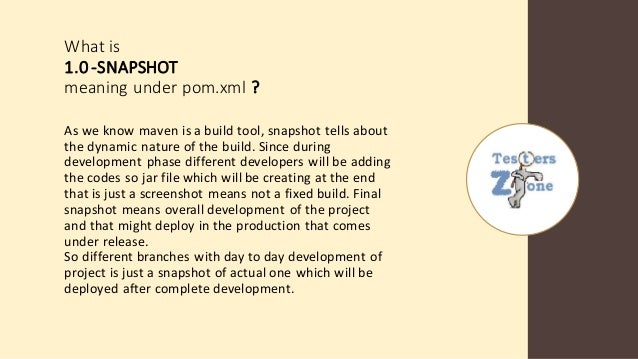 What is
1.0-SNAPSHOT
meaning under pom.xml ?
As we know maven is a build tool, snapshot tells about
the dynamic nature of the build. Since during
development phase different developers will be adding
the codes so jar file which will be creating at the end
that is just a screenshot means not a fixed build. Final
snapshot means overall development of the project
and that might deploy in the production that comes
under release.
So different branches with day to day development of
project is just a snapshot of actual one which will be
deployed after complete development.
 