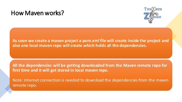 How Mavenworks?
As soon we create a maven project a pom.xml file will create inside the project and
also one local maven repo will create which holds all the dependencies.
All the dependencies will be getting downloaded from the Maven remote repo for
first time and it will get stored in local maven repo.
Note: Internet connection is needed to download the dependencies from the maven
remote repo.
 