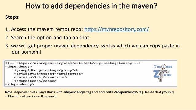 How to add dependencies in the maven?
Steps:
1. Access the mavem remot repo: https://mvnrepository.com/
2. Search the option and tap on that.
3. we will get proper maven dependency syntax which we can copy paste in
our pom.xml
Note: dependencies alwaysstarts with <dependency> tag and ends with </dependency> tag. Inside that groupId,
artifactId and version will be must.
 
