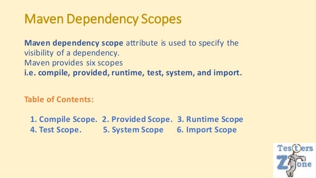 Maven Dependency Scopes
Maven dependency scope attribute is used to specify the
visibility of a dependency.
Maven provides six scopes
i.e. compile, provided, runtime, test, system, and import.
Table of Contents:
1. Compile Scope. 2. Provided Scope. 3. Runtime Scope
4. Test Scope. 5. System Scope 6. Import Scope
 