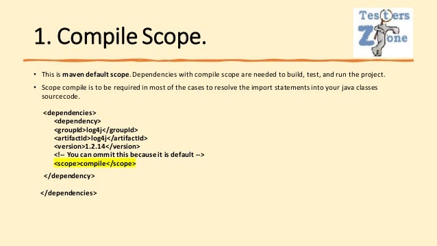 1. Compile Scope.
• This is maven default scope.Dependencies with compile scope are needed to build, test, and run the project.
• Scope compile is to be required in most of the cases to resolve the import statementsinto your java classes
sourcecode.
<dependencies>
<dependency>
<groupId>log4j</groupId>
<artifactId>log4j</artifactId>
<version>1.2.14</version>
<!-- You can ommit this becauseit is default -->
<scope>compile</scope>
</dependency>
</dependencies>
 