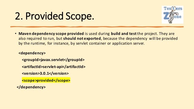 2. Provided Scope.
• Maven dependency scope provided is used during build and test the project. They are
also required to run, but should not exported, because the dependency will be provided
by the runtime, for instance, by servlet container or application server.
<dependency>
<groupId>javax.servlet</groupId>
<artifactId>servlet-api</artifactId>
<version>3.0.1</version>
<scope>provided</scope>
</dependency>
 