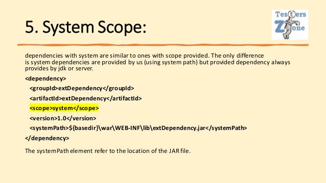 5. System Scope:
dependencies with system are similar to ones with scope provided. The only difference
is system dependencies are provided by us (using system path) but provided dependency always
provides by jdk or server.
<dependency>
<groupId>extDependency</groupId>
<artifactId>extDependency</artifactId>
<scope>system</scope>
<version>1.0</version>
<systemPath>${basedir}warWEB-INFlibextDependency.jar</systemPath>
</dependency>
The systemPathelement refer to the location of the JAR file.
 