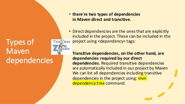 Types of
Maven
dependencies
• there're two types of dependencies
in Maven direct and transitive.
• Direct dependencies are the ones that are explicitly
included in the project. These can be included in the
project using <dependency> tags:
• Transitive dependencies, on the other hand, are
dependencies required by our direct
dependencies. Required transitive dependencies
are automatically included in our project by Maven
We can list all dependencies including transitive
dependencies in the project using: mvn
dependency:tree command.
 