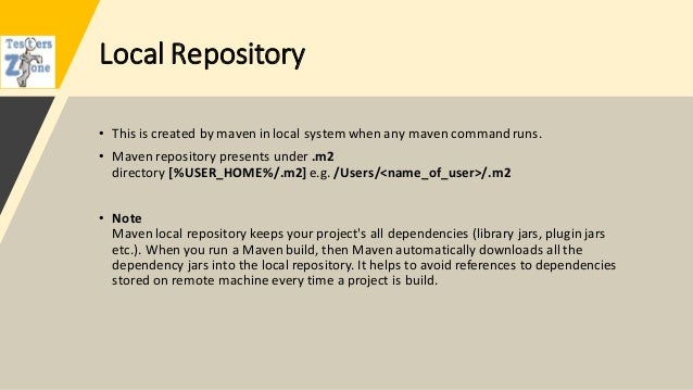 Local Repository
• This is created by maven in local system when any maven commandruns.
• Maven repository presents under .m2
directory [%USER_HOME%/.m2] e.g. /Users/<name_of_user>/.m2
• Note
Maven local repository keeps your project's all dependencies (library jars, plugin jars
etc.). When you run a Maven build, then Maven automatically downloads all the
dependency jars into the local repository. It helps to avoid references to dependencies
stored on remote machine every time a project is build.
 