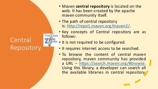 Central
Repository
• Maven central repository is located on the
web. It has been created by the apache
maven community itself.
• The path of central repository
is: http://repo1.maven.org/maven2/.
• Key concepts of Central repository are as
follows:
• It is not required to be configured.
• It requires internet access to be searched.
• To browse the content of central maven
repository, maven community has provided
a URL − https://search.maven.org/#browse.
Using this library, a developer can search all
the available libraries in central repository.
 