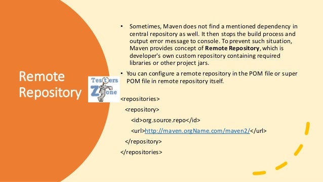 Remote
Repository
• Sometimes, Maven does not find a mentioned dependency in
central repository as well. It then stops the build process and
output error messageto console. To prevent such situation,
Maven provides concept of Remote Repository,which is
developer's own custom repository containing required
libraries or other project jars.
• You can configure a remote repository in the POM file or super
POM file in remote repository itself.
<repositories>
<repository>
<id>org.source.repo</id>
<url>http://maven.orgName.com/maven2/</url>
</repository>
</repositories>
 