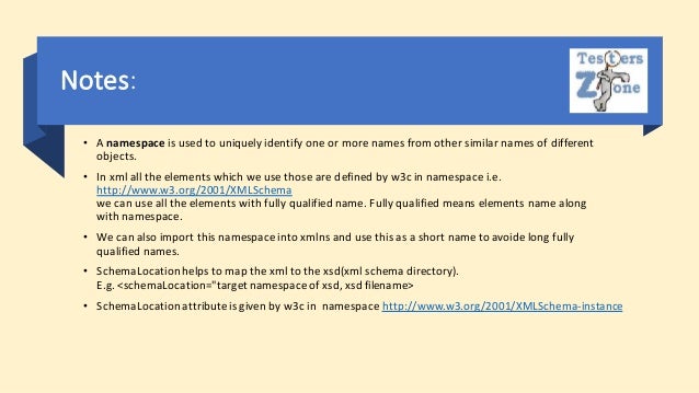 Notes:
• A namespace is used to uniquely identify one or more names from other similar names of different
objects.
• In xml all the elements which we use those are defined by w3c in namespace i.e.
http://www.w3.org/2001/XMLSchema
we can use all the elements with fully qualified name. Fully qualified means elements name along
with namespace.
• We can also import this namespace into xmlns and use this as a short name to avoide long fully
qualified names.
• SchemaLocationhelps to map the xml to the xsd(xml schema directory).
E.g. <schemaLocation="targetnamespace of xsd, xsd filename>
• SchemaLocationattributeis given by w3c in namespace http://www.w3.org/2001/XMLSchema-instance
 