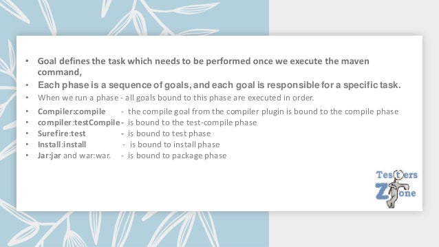 • Each phase is a sequence of goals, and each goal is responsible for a specific task.
• When we run a phase - all goals bound to this phase are executed in order.
• Compiler:compile - the compile goal from the compiler plugin is bound to the compile phase
• compiler:testCompile- is bound to the test-compile phase
• Surefire:test - is bound to test phase
• Install:install - is bound to install phase
• Jar:jar and war:war. - is bound to package phase
 