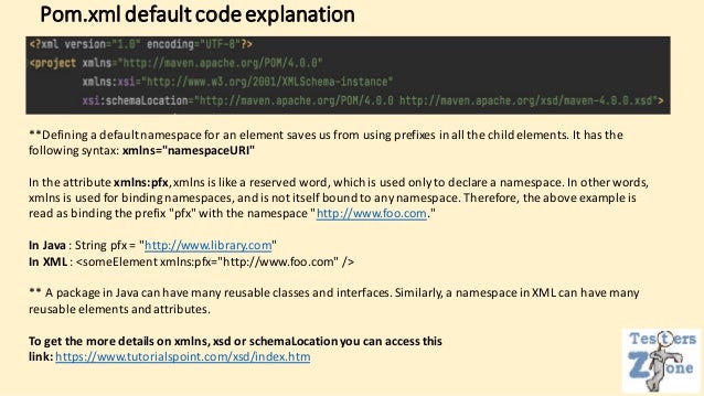 Pom.xmldefaultcodeexplanation
**Defining a default namespace for an element saves us from using prefixes in all the child elements. It has the
following syntax: xmlns="namespaceURI"
In the attribute xmlns:pfx,xmlns is like a reserved word, which is used only to declare a namespace. In other words,
xmlns is used for binding namespaces, and is not itself bound to any namespace. Therefore, the above example is
read as binding the prefix "pfx" with the namespace "http://www.foo.com."
In Java : String pfx = "http://www.library.com"
In XML : <someElement xmlns:pfx="http://www.foo.com" />
** A package in Java can have many reusable classes and interfaces. Similarly, a namespace in XML can have many
reusable elements and attributes.
To get the more details on xmlns, xsd or schemaLocationyou can access this
link: https://www.tutorialspoint.com/xsd/index.htm
 