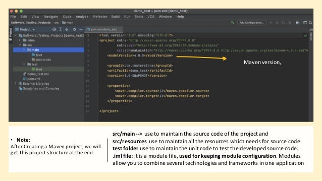 • Note:
After Creating a Maven project,we will
get this project structureat the end
src/main--> use to maintainthe source code of the project and
src/resources use to maintainall the resources which needs for source code.
test folder use to maintainthe unit code to test the developedsource code.
.iml file: it is a module file, used for keeping module configuration. Modules
allow you to combine several technologies and frameworks in one application
Mavenversion,
 