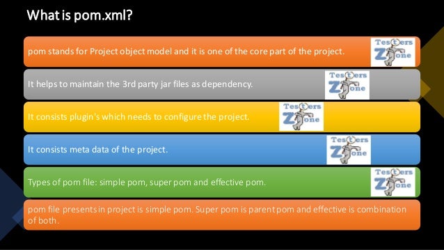 Whatis pom.xml?
pom stands for Project object model and it is one of the core part of the project.
It helps to maintain the 3rd party jar files as dependency.
It consists plugin's which needs to configurethe project.
It consists meta data of the project.
Types of pom file: simple pom, super pom and effective pom.
pom file presentsin project is simple pom. Super pom is parentpom and effective is combination
of both.
 