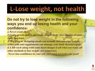 Do not try to lose weight in the following
ways you end up losing health and your
confidence:
1.Never crash diet
2.Going on only juices and soups dosen’t help, they deprive of some
basic nutrients.
3. Skipping or Skimping meals can actually increase your weight.
4.Diet pills and supplements can damage your body beyond repair.
5.A life-style along with some food changes is all what you want, all
other methods to lose weight are temporary.
Never lose confidence in your self, just work towards your goal!
 