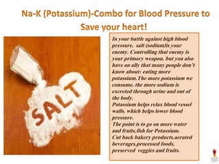In your battle against high blood
pressure, salt (sodium)is your
enemy. Controlling that enemy is
your primary weapon, but you also
have an ally that many people don’t
know about: eating more
potassium.The more potassium we
consume, the more sodium is
excreted through urine and out of
the body.
Potassium helps relax blood vessel
walls, which helps lower blood
pressure.
The point is to go on more water
and fruits,fish for Potassium.
Cut back bakery products,aerated
beverages,processed foods,
preserved veggies and fruits.
 