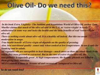 In his book Extra Virginity: The Sublime and Scandalous World of Olive Oil, author Tom
Mueller claims that much of the olive oil sold in the U.S. as "extra-virgin" is really
adulterated in some way and lacks the health and the taste benefits of real “extra-virgin”
olive oil.
There is nothing exotic about olive oil. It is a healthy oil indeed. But this too needs
moderation in usage.
True health benefit of Extra virgin oil depends on the quality of pressing.
Also, best nutritional quality comes only when cooked at low temperature. So use it only for
Sautéing and in salads.
All vegetable oils are susceptible to heat damage—much more so than the whole foods from
which they were pressed or extracted. But in the case of extra virgin olive oil, the
susceptibility is especially great .At high temperatures, the healthy phenols are killed in
them giving little nutrition.
MUFA content is more in Sesame oil and coconut oil compared to Olive oil.
So do we need this?
 