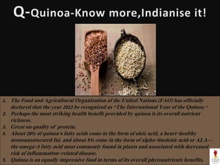 1. The Food and Agricultural Organization of the United Nations (FAO) has officially
declared that the year 2013 be recognized as "The International Year of the Quinoa."
2. Perhaps the most striking health benefit provided by quinoa is its overall nutrient
richness.
3. Great on quality of protein.
4. About 28% of quinoa's fatty acids come in the form of oleic acid, a heart-healthy
monounsaturated fat, and about 5% come in the form of alpha-linolenic acid or ALA—
the omega-3 fatty acid most commonly found in plants and associated with decreased
risk of inflammation-related disease.
5. Quinoa is an equally impressive food in terms of its overall phytonutrients benefits.
 