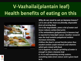 Why do we need to eat on banana leaves?
1.It is one of the most eco-friendly, disposable
form of serving food.
2.It is bio-degradable ,saves a lot of water and
hence reduces carbon foot print.
3.The antioxidants (polyphenols) in banana leaf
is reported to help fight cancer. Another research
says the leaf contains polyphenol oxidase
increases immunity.
4.When the food is served hot,the juices thus
exuded contain useful minerals and vitamins
which gets mixed with food.
5.It is hygienic. A simple sprinkling of water is
enough to clean a banana leaf.
6. It is a self-sustaining serving system,
something taken from nature and is given back
to it.
 