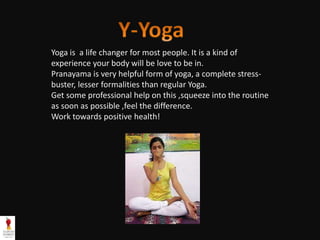 Yoga is a life changer for most people. It is a kind of
experience your body will be love to be in.
Pranayama is very helpful form of yoga, a complete stress-
buster, lesser formalities than regular Yoga.
Get some professional help on this ,squeeze into the routine
as soon as possible ,feel the difference.
Work towards positive health!
 