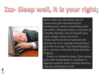 Sleep makes you feel better, but its
importance goes way beyond just
boosting your mood or banishing under-
eye circles. Adequate sleep is a key part of
a healthy lifestyle, and can benefit your
heart, weight, mind, and more.
"Sleep used to be kind of ignored, like
parking our car in a garage and picking it
up in the morning," says David Rapoport,
M.D., director of the NYU Sleep Disorders
Program.
Food is so related to sleep .Over-eating
and under-eating leads to problems in
digestive systems which includes Gastritis,
Ulceritis and Obesity of all!
 