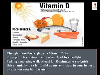 Though these foods give you Vitamin D, its
absorption is maximum only when fixed by sun-light .
Taking a morning walk atleast for 10 minutes to replenish
this vitamin helps a lot. Build up more calcium in your bones ,
pay less on your bone scans!
 