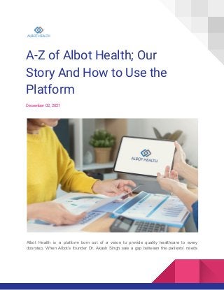 A-Z of Albot Health; Our
Story And How to Use the
Platform
December 02, 2021
Albot Health is a platform born out of a vision to provide quality healthcare to every
doorstep. When Albot’s founder Dr. Akash Singh saw a gap between the patients’ needs
 