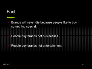Fact

      Brands will never die because people like to buy
       something special.


      People buy brands not businesses


      People buy brands not entertainment




10/5/2012                                                 10
 
