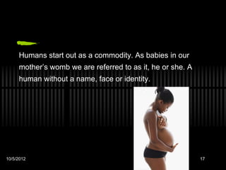 Humans start out as a commodity. As babies in our
     mother’s womb we are referred to as it, he or she. A
     human without a name, face or identity.




                                                 QuickTime™ and a
                                                   decompressor
                                          are needed to see this picture.




10/5/2012                                                                   17
 