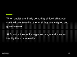 When babies are finally born, they all look alike, you
     can’t tell one from the other until they are weighed and
     given a name.


     At 6months their looks begin to change and you can
     identify them more easily.




10/5/2012                                                     18
 