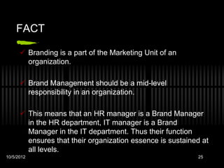 FACT

       Branding is a part of the Marketing Unit of an
        organization.

       Brand Management should be a mid-level
        responsibility in an organization.

       This means that an HR manager is a Brand Manager
        in the HR department, IT manager is a Brand
        Manager in the IT department. Thus their function
        ensures that their organization essence is sustained at
        all levels.
10/5/2012                                                  25
 