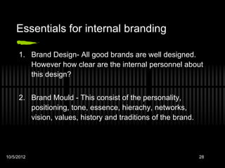 Essentials for internal branding

     1. Brand Design- All good brands are well designed.
        However how clear are the internal personnel about
        this design?


     2. Brand Mould - This consist of the personality,
        positioning, tone, essence, hierachy, networks,
        vision, values, history and traditions of the brand.




10/5/2012                                                      28
 