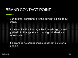 BRAND CONTACT POINT

      Our internal personnel are the contact points of our
       brand.

      It is essential that the organisation’s design is well
       grafted into the system so that a good identity is
       represented.

      If a brand is not strong inside, it cannot be strong
       outside.


10/5/2012                                                       29
 