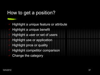 How to get a position?

      Highlight a unique feature or attribute
      Highlight a unique benefit
      Highlight a user or set of users
      Highlight use or application
      Highlight price or quality
      Highlight competitor comparison
      Change the category



10/5/2012                                        37
 