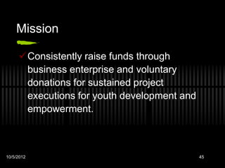 Mission

     Consistently raise funds through
      business enterprise and voluntary
      donations for sustained project
      executions for youth development and
      empowerment.



10/5/2012                                    45
 