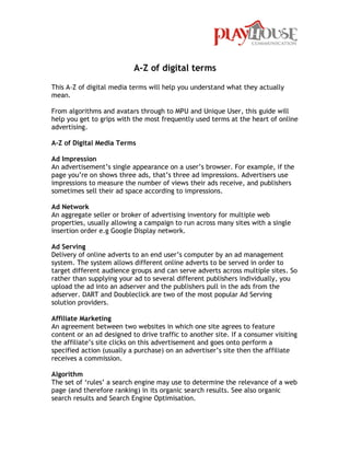 A-Z of digital terms

This A-Z of digital media terms will help you understand what they actually
mean.

From algorithms and avatars through to MPU and Unique User, this guide will
help you get to grips with the most frequently used terms at the heart of online
advertising.

A-Z of Digital Media Terms

Ad Impression
An advertisement‟s single appearance on a user‟s browser. For example, if the
page you‟re on shows three ads, that‟s three ad impressions. Advertisers use
impressions to measure the number of views their ads receive, and publishers
sometimes sell their ad space according to impressions.

Ad Network
An aggregate seller or broker of advertising inventory for multiple web
properties, usually allowing a campaign to run across many sites with a single
insertion order e.g Google Display network.

Ad Serving
Delivery of online adverts to an end user‟s computer by an ad management
system. The system allows different online adverts to be served in order to
target different audience groups and can serve adverts across multiple sites. So
rather than supplying your ad to several different publishers individually, you
upload the ad into an adserver and the publishers pull in the ads from the
adserver. DART and Doubleclick are two of the most popular Ad Serving
solution providers.

Affiliate Marketing
An agreement between two websites in which one site agrees to feature
content or an ad designed to drive traffic to another site. If a consumer visiting
the affiliate‟s site clicks on this advertisement and goes onto perform a
specified action (usually a purchase) on an advertiser‟s site then the affiliate
receives a commission.

Algorithm
The set of „rules‟ a search engine may use to determine the relevance of a web
page (and therefore ranking) in its organic search results. See also organic
search results and Search Engine Optimisation.
 