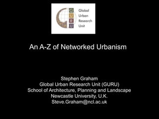 An A-Z of Networked Urbanism Stephen Graham Global Urban Research Unit (GURU) School of Architecture, Planning and Landscape Newcastle University, U.K. Steve.Graham@ncl.ac.uk 