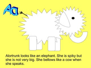 Alortrunk looks like an elephant. She is spiky but she is not very big. She bellows like a cow when she speaks. Aa