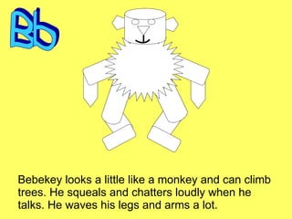 Bebekey looks a little like a monkey and can climb trees. He squeals and chatters loudly when he talks. He waves his legs and arms a lot. Bb