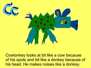 Cowlonkey looks at bit like a cow because of his spots and bit like a donkey because of his head. He makes noises like a donkey. Cc