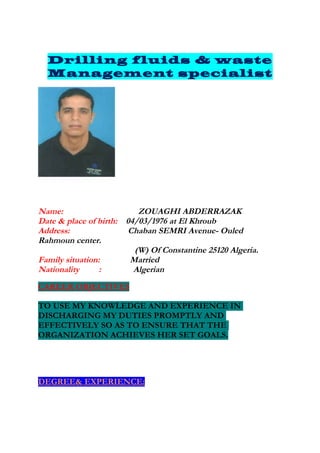 Drilling fluids & waste
  Management specialist




Name:                     ZOUAGHI ABDERRAZAK
Date & place of birth: 04/03/1976 at El Khroub
Address:               Chaban SEMRI Avenue- Ouled
Rahmoun center.
                         (W) Of Constantine 25120 Algeria.
Family situation:       Married
Nationality      :       Algerian
CAREER OBJECTIVES

TO USE MY KNOWLEDGE AND EXPERIENCE IN
DISCHARGING MY DUTIES PROMPTLY AND
EFFECTIVELY SO AS TO ENSURE THAT THE
ORGANIZATION ACHIEVES HER SET GOALS.




DEGREE& EXPERIENCE:
 
