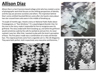 Allison Diaz
Allison Diaz is a San Francisco-based collage artist who has created a series
of photographic work that focuses on the shifting perspectives of identity
and the way we perceive ourselves and others. The inspiration behind
Diaz's series entitled Haunted Mirrors came after she heard a story about
two star crossed lovers who were in the middle of breaking up.
“A couple of months ago, I heard a story on National Public Radio about
Prosopagnosia, or “face blindness.” It’s a psychological disorder that, for
the man in the story, made it impossible for him to recognize even his
girlfriend. The story ended with them breaking up, and while the girlfriend
would sometimes walk by the cafe he worked at and see him, he never
realized it was her. After that, I wanted to play with the brain’s perception
of faces. The first piece I made was a combination of a male and female
face. The original portraits came from a cigarette ad in a 70s Life Magazine.
They were both perfect, both respectively very masculine and feminine…”
 