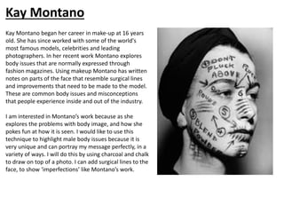 Kay Montano began her career in make-up at 16 years
old. She has since worked with some of the world's
most famous models, celebrities and leading
photographers. In her recent work Montano explores
body issues that are normally expressed through
fashion magazines. Using makeup Montano has written
notes on parts of the face that resemble surgical lines
and improvements that need to be made to the model.
These are common body issues and misconceptions
that people experience inside and out of the industry.
I am interested in Montano’s work because as she
explores the problems with body image, and how she
pokes fun at how it is seen. I would like to use this
technique to highlight male body issues because it is
very unique and can portray my message perfectly, in a
variety of ways. I will do this by using charcoal and chalk
to draw on top of a photo. I can add surgical lines to the
face, to show ‘imperfections’ like Montano’s work.
Kay Montano
 