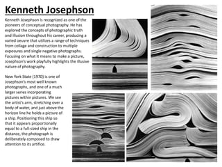 Kenneth Josephson
New York State (1970) is one of
Josephson’s most well known
photographs, and one of a much
larger series incorporating
pictures within pictures. We see
the artist’s arm, stretching over a
body of water, and just above the
horizon line he holds a picture of
a ship. Positioning this ship so
that it appears proportionally
equal to a full-sized ship in the
distance, the photograph is
deliberately composed to draw
attention to its artifice.
Kenneth Josephson is recognized as one of the
pioneers of conceptual photography. He has
explored the concepts of photographic truth
and illusion throughout his career, producing a
varied oeuvre that utilizes a range of techniques
from collage and construction to multiple
exposures and single negative photographs.
Focusing on what it means to make a picture,
Josephson’s work playfully highlights the illusive
nature of photography.
 
