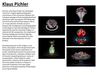 Klaus Pichler
Austrian artist Klaus Pichler has developed
‘one third’, a highly legible photographic
commentary of the connection between the
individual wastage of food and globalized food
production after learning the UN finding that
one third of the world’s food supply is left to
rot. A vast selection of foods are set in
bouquet-like arrangements and photographed
as they begin to naturally disintegrate. Pichler
captured the colorful and putrid images in a
classical still-life composition, the simplicity of
the black background and direct lighting,
enhancing the detail and variation of color
observed in the decomposition of each
product.
Accompanying each of the images in ‘one
third’ a description of the decayed food stuff.
The photos of the thrown-away items are
further clarified by the artist’s inclusion of the
place of production, cultivation method, time
of harvest, transporting distance, means of
transportation, carbon footprint, water
requirement, and price of the products. With
the series pichler conducts a critique of
consumerist behavior and raises public
awareness of the great quantity of food waste
occurring worldwide.
 