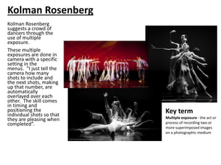 Kolman Rosenberg
suggests a crowd of
dancers through the
use of multiple
exposure.
These multiple
exposures are done in
camera with a specific
setting in the
menus. ”I just tell the
camera how many
shots to include and
the next shots, making
up that number, are
automatically
overlayed over each
other. The skill comes
in timing and
positioning the
individual shots so that
they are pleasing when
completed”.
Key term
Multiple exposure - the act or
process of recording two or
more superimposed images
on a photographic medium
Kolman Rosenberg
 