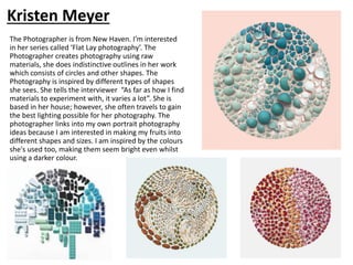 The Photographer is from New Haven. I’m interested
in her series called ‘Flat Lay photography’. The
Photographer creates photography using raw
materials, she does indistinctive outlines in her work
which consists of circles and other shapes. The
Photography is inspired by different types of shapes
she sees. She tells the interviewer “As far as how I find
materials to experiment with, it varies a lot”. She is
based in her house; however, she often travels to gain
the best lighting possible for her photography. The
photographer links into my own portrait photography
ideas because I am interested in making my fruits into
different shapes and sizes. I am inspired by the colours
she's used too, making them seem bright even whilst
using a darker colour.
Kristen Meyer
 