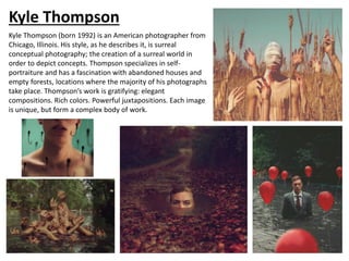 Kyle Thompson
Kyle Thompson (born 1992) is an American photographer from
Chicago, Illinois. His style, as he describes it, is surreal
conceptual photography; the creation of a surreal world in
order to depict concepts. Thompson specializes in self-
portraiture and has a fascination with abandoned houses and
empty forests, locations where the majority of his photographs
take place. Thompson’s work is gratifying: elegant
compositions. Rich colors. Powerful juxtapositions. Each image
is unique, but form a complex body of work.
 
