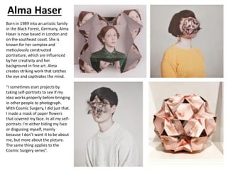Alma Haser
Born in 1989 into an artistic family
in the Black Forest, Germany, Alma
Haser is now based in London and
on the southeast coast. She is
known for her complex and
meticulously constructed
portraiture, which are influenced
by her creativity and her
background in fine art. Alma
creates striking work that catches
the eye and captivates the mind.
“I sometimes start projects by
taking self-portraits to see if my
idea works properly before bringing
in other people to photograph.
With Cosmic Surgery, I did just that.
I made a mask of paper flowers
that covered my face. In all my self-
portraits I’m either hiding my face
or disguising myself, mainly
because I don’t want it to be about
me, but more about the picture.
The same thing applies to the
Cosmic Surgery series”.
 